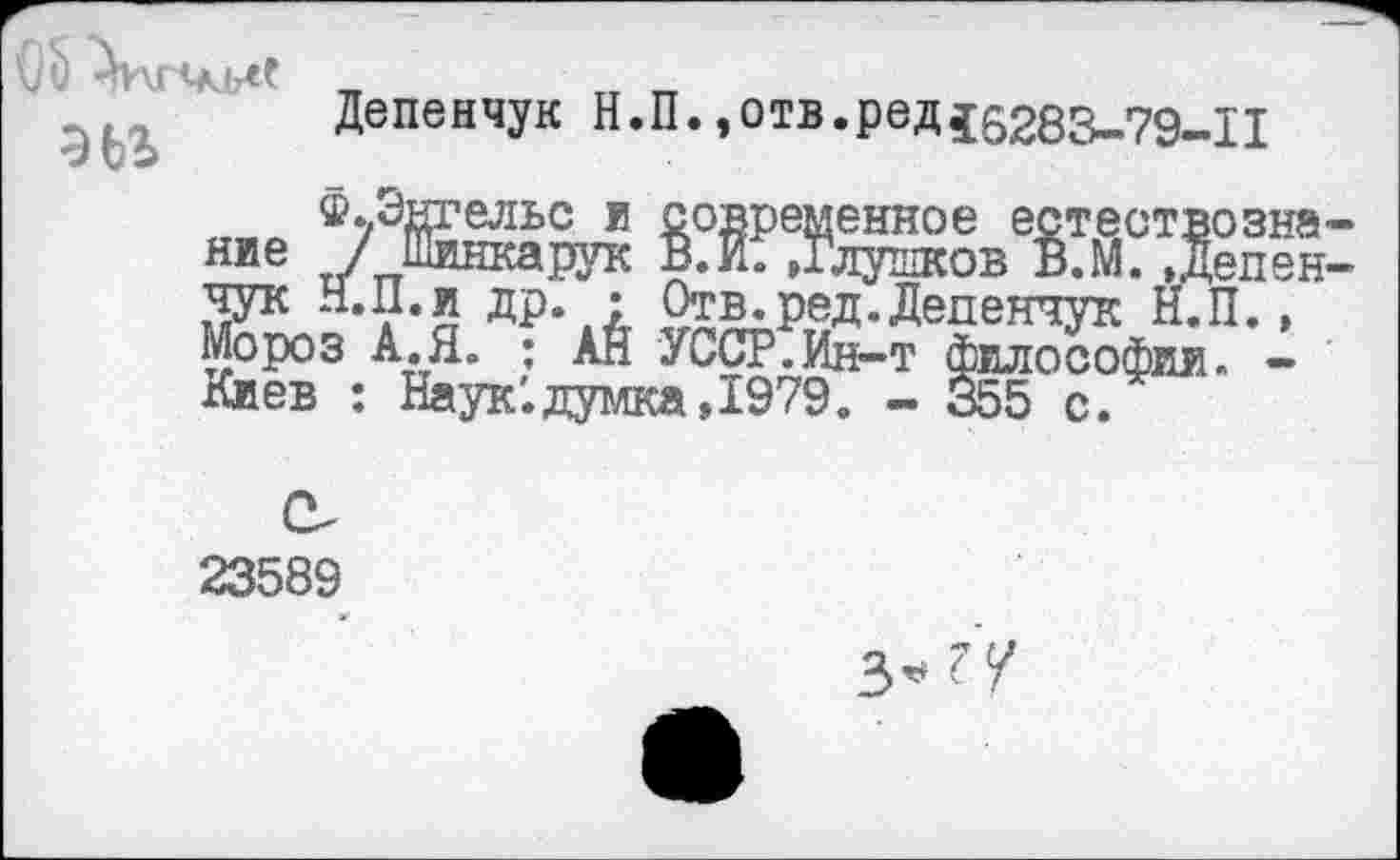 ﻿эьъ
Депенчук Н.П. ,отв.ред45283-79-11
^.Энгельс и современное естествозна-
®ущелье и современное естествее„„ ние / Шинкарук В.И. »Глушков В.М. , Депен-чук Н.П. и др. : Отв. ред. Депенчук Н.П., Мороз А.Я. : АН УССР.Ин-т философии. -Киев : Наук '.думка, 1979. - 355 с.
23589
3^?/